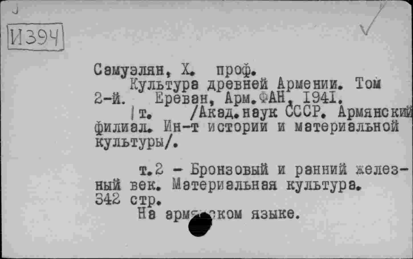 ﻿И 39Н
Самуэлян, X. пр оф.
Культура древней Армении. Том 2-й. Ереван, Арм.ФАН. 1941.
|т. /Акад.наук СССР. Армянский филиал. Ин-т истории и материальной культуры/.
т.2 - Бронзовый и ранний железный век. Материальная культура.
342 стр.
На арм^ж^ком языке.